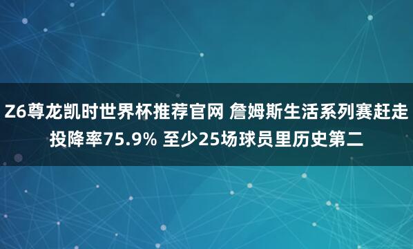 Z6尊龙凯时世界杯推荐官网 詹姆斯生活系列赛赶走投降率75.9% 至少25场球员里历史第二