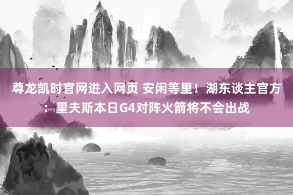 尊龙凯时官网进入网页 安闲等里！湖东谈主官方：里夫斯本日G4对阵火箭将不会出战