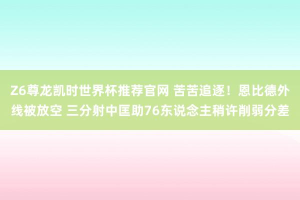 Z6尊龙凯时世界杯推荐官网 苦苦追逐！恩比德外线被放空 三分射中匡助76东说念主稍许削弱分差