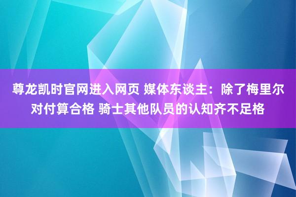 尊龙凯时官网进入网页 媒体东谈主：除了梅里尔对付算合格 骑士其他队员的认知齐不足格