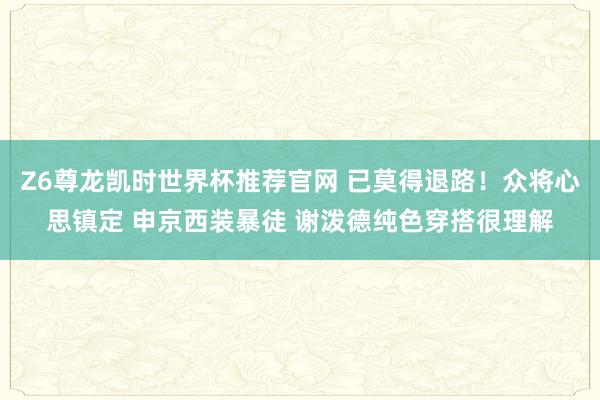 Z6尊龙凯时世界杯推荐官网 已莫得退路！众将心思镇定 申京西装暴徒 谢泼德纯色穿搭很理解