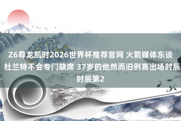 Z6尊龙凯时2026世界杯推荐官网 火箭媒体东谈主：杜兰特不会专门缺席 37岁的他然而旧例赛出场时辰第2