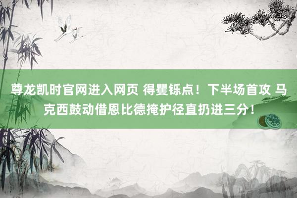 尊龙凯时官网进入网页 得矍铄点！下半场首攻 马克西鼓动借恩比德掩护径直扔进三分！