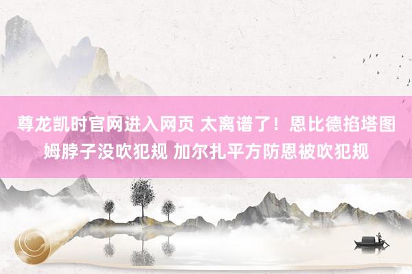 尊龙凯时官网进入网页 太离谱了！恩比德掐塔图姆脖子没吹犯规 加尔扎平方防恩被吹犯规