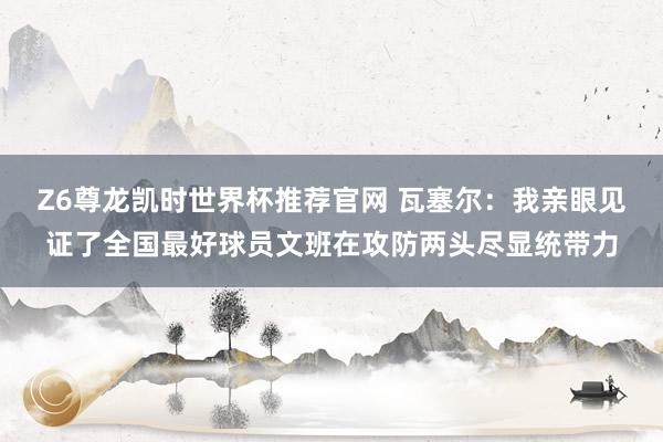 Z6尊龙凯时世界杯推荐官网 瓦塞尔：我亲眼见证了全国最好球员文班在攻防两头尽显统带力