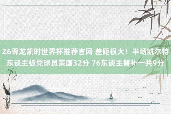 Z6尊龙凯时世界杯推荐官网 差距很大！半场凯尔特东谈主板凳球员策画32分 76东谈主替补一共9分