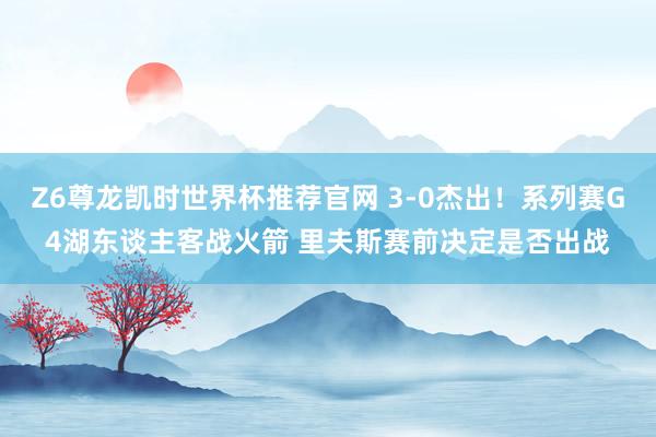 Z6尊龙凯时世界杯推荐官网 3-0杰出！系列赛G4湖东谈主客战火箭 里夫斯赛前决定是否出战