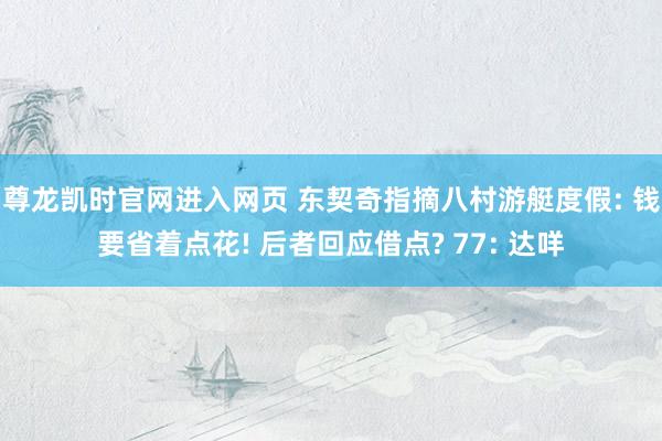 尊龙凯时官网进入网页 东契奇指摘八村游艇度假: 钱要省着点花! 后者回应借点? 77: 达咩