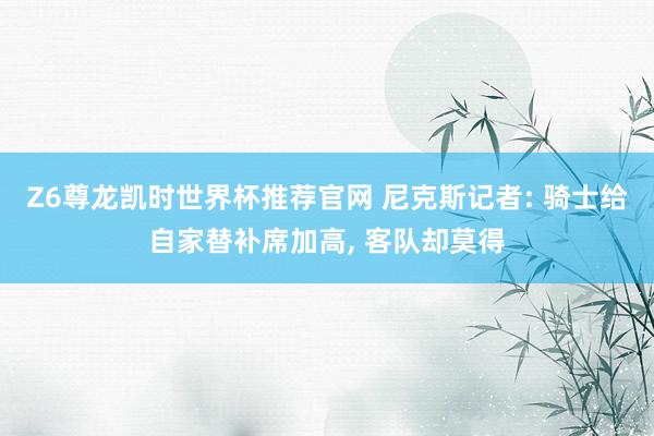 Z6尊龙凯时世界杯推荐官网 尼克斯记者: 骑士给自家替补席加高， 客队却莫得