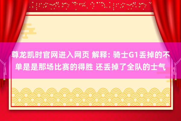 尊龙凯时官网进入网页 解释: 骑士G1丢掉的不单是是那场比赛的得胜 还丢掉了全队的士气