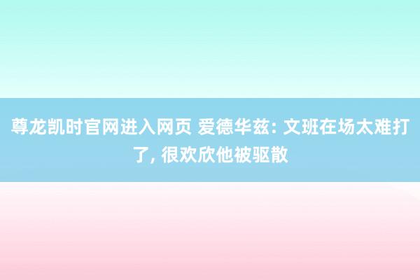 尊龙凯时官网进入网页 爱德华兹: 文班在场太难打了， 很欢欣他被驱散