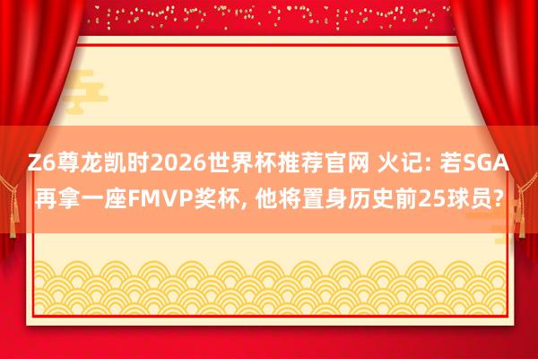 Z6尊龙凯时2026世界杯推荐官网 火记: 若SGA再拿一座FMVP奖杯， 他将置身历史前25球员?