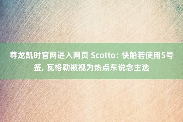 尊龙凯时官网进入网页 Scotto: 快船若使用5号签， 瓦格勒被视为热点东说念主选