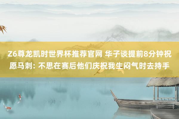 Z6尊龙凯时世界杯推荐官网 华子谈提前8分钟祝愿马刺: 不思在赛后他们庆祝我生闷气时去持手