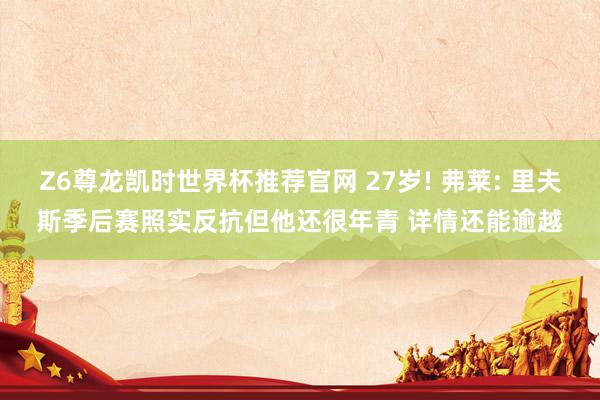 Z6尊龙凯时世界杯推荐官网 27岁! 弗莱: 里夫斯季后赛照实反抗但他还很年青 详情还能逾越