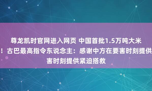 尊龙凯时官网进入网页 中国首批1.5万吨大米抵达古巴！古巴最高指令东说念主：感谢中方在要害时刻提供紧迫搭救