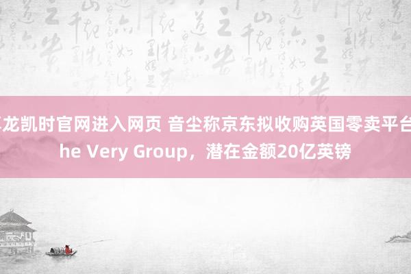 尊龙凯时官网进入网页 音尘称京东拟收购英国零卖平台The Very Group，潜在金额20亿英镑