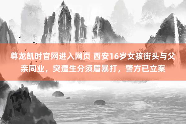 尊龙凯时官网进入网页 西安16岁女孩街头与父亲同业，突遭生分须眉暴打，警方已立案