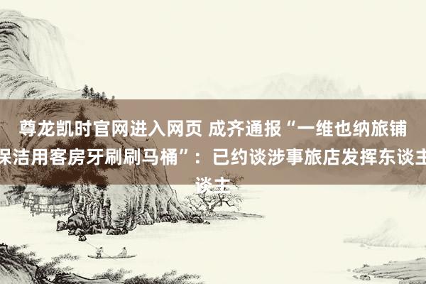 尊龙凯时官网进入网页 成齐通报“一维也纳旅铺保洁用客房牙刷刷马桶”：已约谈涉事旅店发挥东谈主