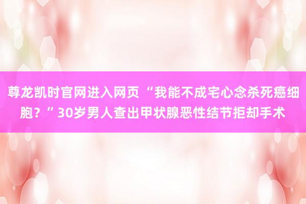 尊龙凯时官网进入网页 “我能不成宅心念杀死癌细胞？”30岁男人查出甲状腺恶性结节拒却手术