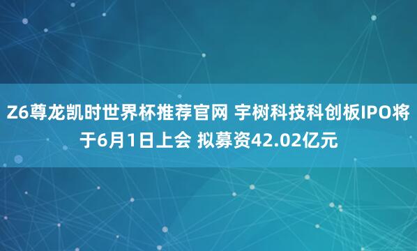 Z6尊龙凯时世界杯推荐官网 宇树科技科创板IPO将于6月1日上会 拟募资42.02亿元