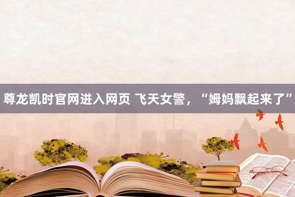 尊龙凯时官网进入网页 飞天女警，“姆妈飘起来了”
