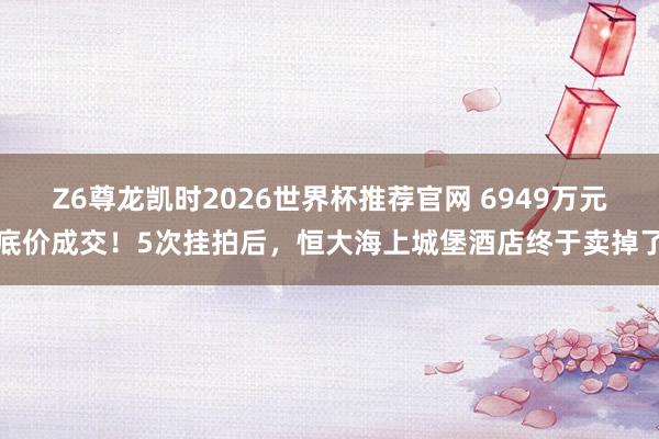 Z6尊龙凯时2026世界杯推荐官网 6949万元底价成交！5次挂拍后，恒大海上城堡酒店终于卖掉了