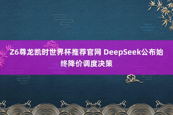 Z6尊龙凯时世界杯推荐官网 DeepSeek公布始终降价调度决策