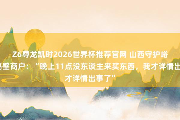 Z6尊龙凯时2026世界杯推荐官网 山西守护峪煤矿隔壁商户：“晚上11点没东谈主来买东西，我才详情出事了”