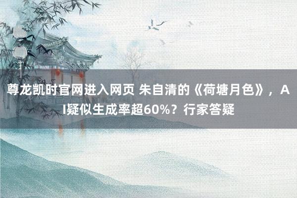 尊龙凯时官网进入网页 朱自清的《荷塘月色》，AI疑似生成率超60%？行家答疑