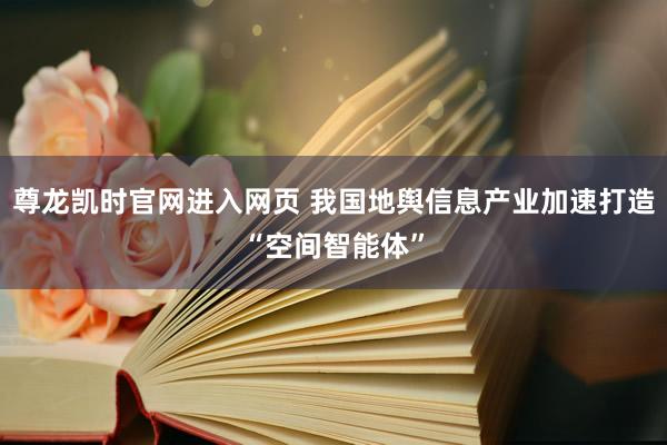 尊龙凯时官网进入网页 我国地舆信息产业加速打造“空间智能体”