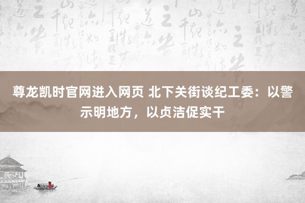 尊龙凯时官网进入网页 北下关街谈纪工委：以警示明地方，以贞洁促实干
