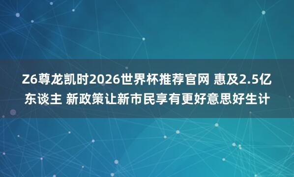 Z6尊龙凯时2026世界杯推荐官网 惠及2.5亿东谈主 新政策让新市民享有更好意思好生计