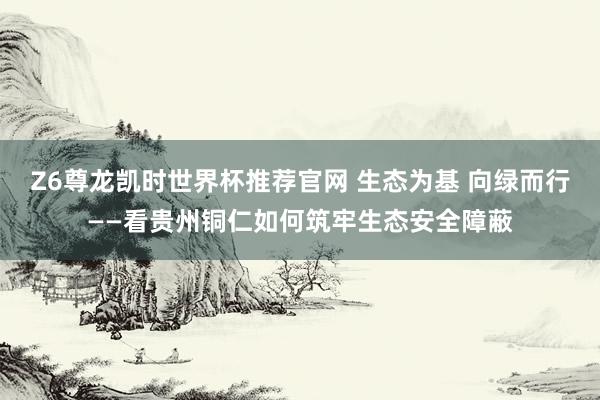 Z6尊龙凯时世界杯推荐官网 生态为基 向绿而行——看贵州铜仁如何筑牢生态安全障蔽