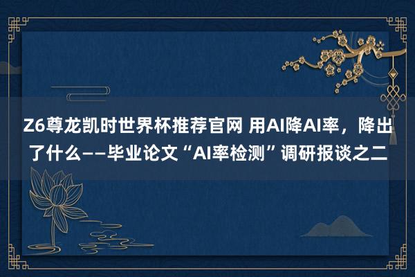 Z6尊龙凯时世界杯推荐官网 用AI降AI率，降出了什么——毕业论文“AI率检测”调研报谈之二