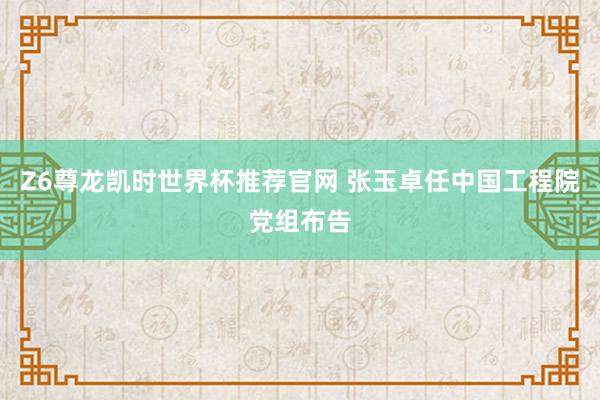 Z6尊龙凯时世界杯推荐官网 张玉卓任中国工程院党组布告