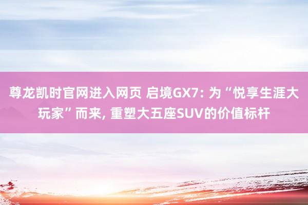 尊龙凯时官网进入网页 启境GX7: 为“悦享生涯大玩家”而来， 重塑大五座SUV的价值标杆