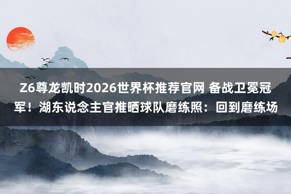 Z6尊龙凯时2026世界杯推荐官网 备战卫冕冠军！湖东说念主官推晒球队磨练照：回到磨练场