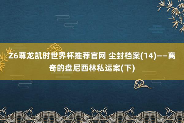 Z6尊龙凯时世界杯推荐官网 尘封档案(14)——离奇的盘尼西林私运案(下)