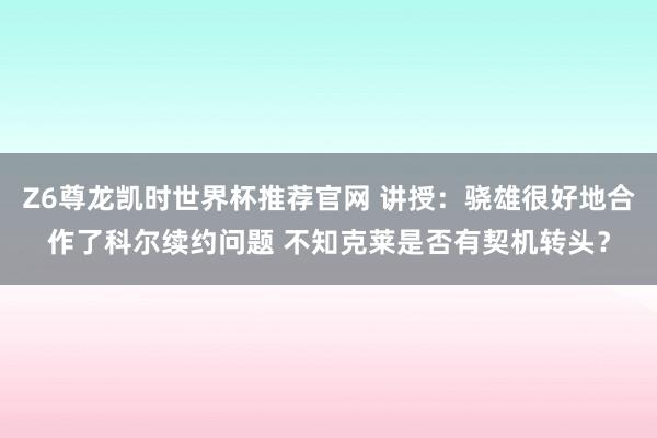 Z6尊龙凯时世界杯推荐官网 讲授：骁雄很好地合作了科尔续约问题 不知克莱是否有契机转头？