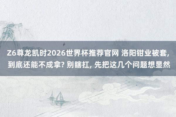 Z6尊龙凯时2026世界杯推荐官网 洛阳钳业被套， 到底还能不成拿? 别瞎扛， 先把这几个问题想显然
