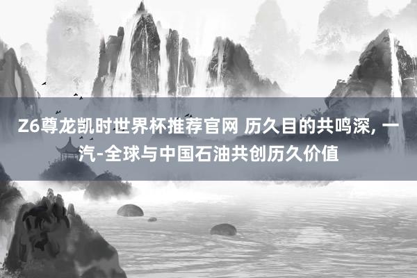Z6尊龙凯时世界杯推荐官网 历久目的共鸣深， 一汽-全球与中国石油共创历久价值