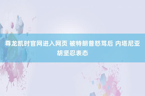尊龙凯时官网进入网页 被特朗普怒骂后 内塔尼亚胡坚忍表态