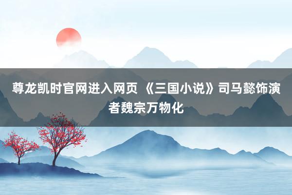 尊龙凯时官网进入网页 《三国小说》司马懿饰演者魏宗万物化