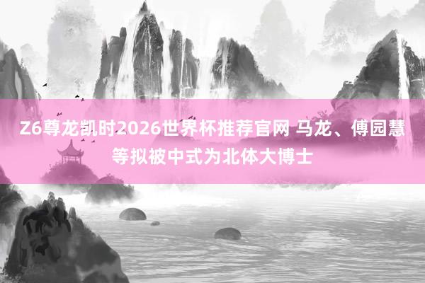 Z6尊龙凯时2026世界杯推荐官网 马龙、傅园慧等拟被中式为北体大博士