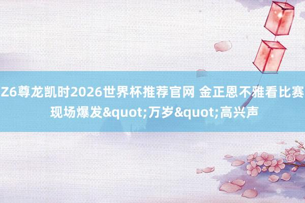 Z6尊龙凯时2026世界杯推荐官网 金正恩不雅看比赛 现场爆发"万岁"高兴声