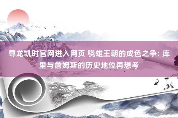 尊龙凯时官网进入网页 骁雄王朝的成色之争: 库里与詹姆斯的历史地位再想考