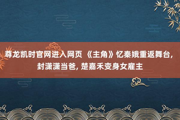 尊龙凯时官网进入网页 《主角》忆秦娥重返舞台， 封潇潇当爸， 楚嘉禾变身女雇主