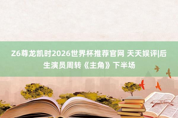Z6尊龙凯时2026世界杯推荐官网 天天娱评|后生演员周转《主角》下半场