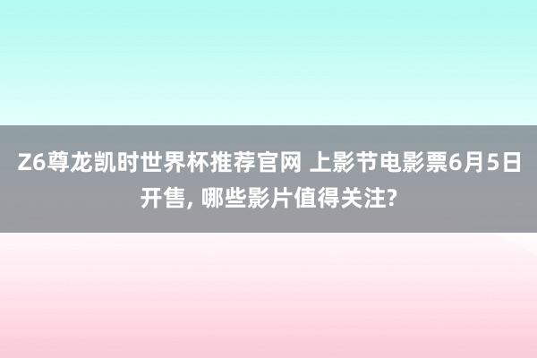 Z6尊龙凯时世界杯推荐官网 上影节电影票6月5日开售， 哪些影片值得关注?
